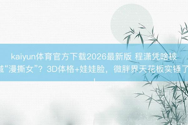 kaiyun体育官方下载2026最新版 程潇凭啥被喊“漫撕女”？3D体格+娃娃脸，微胖界天花板实锤了！