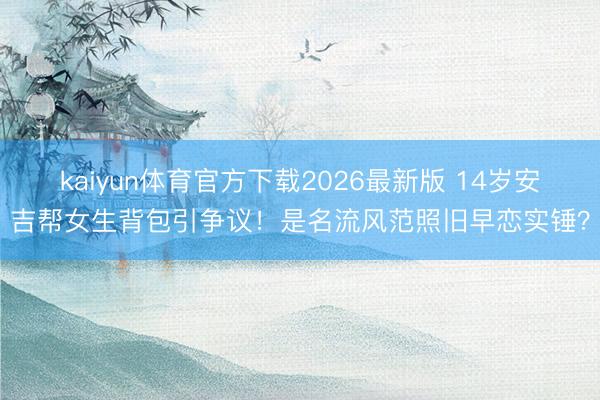 kaiyun体育官方下载2026最新版 14岁安吉帮女生背包引争议！是名流风范照旧早恋实锤？