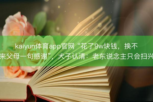 kaiyun体育app官网 “花了9w块钱，换不来父母一句感谢”，犬子认清：老东说念主只会扫兴