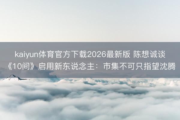 kaiyun体育官方下载2026最新版 陈想诚谈《10间》启用新东说念主：市集不可只指望沈腾