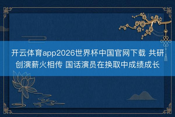 开云体育app2026世界杯中国官网下载 共研创演薪火相传 国话演员在换取中成绩成长