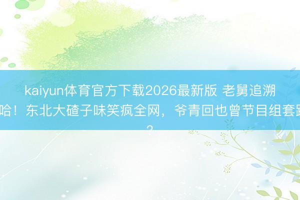 kaiyun体育官方下载2026最新版 老舅追溯五哈！东北大碴子味笑疯全网，爷青回也曾节目组套路？