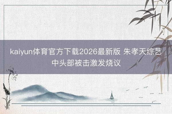 kaiyun体育官方下载2026最新版 朱孝天综艺中头部被击激发烧议