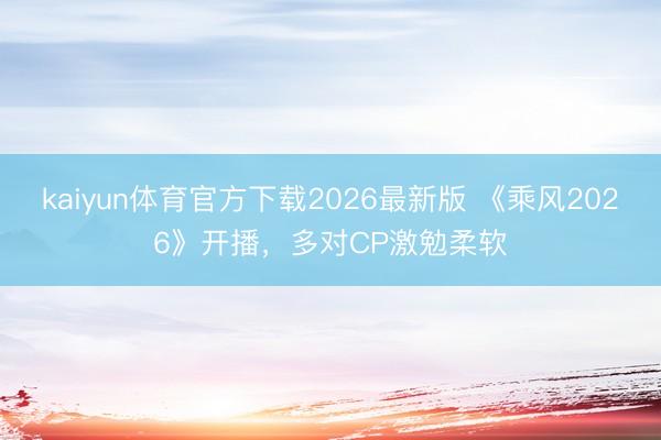 kaiyun体育官方下载2026最新版 《乘风2026》开播，多对CP激勉柔软