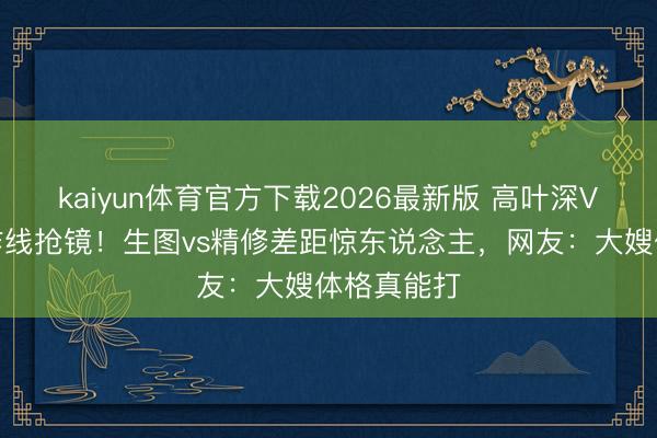 kaiyun体育官方下载2026最新版 高叶深V紧身裙工作线抢镜！生图vs精修差距惊东说念主，网友：大嫂体格真能打