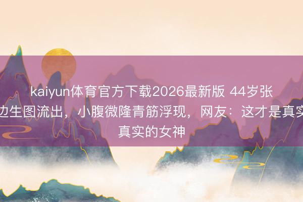 kaiyun体育官方下载2026最新版 44岁张柏芝海边生图流出，小腹微隆青筋浮现，网友：这才是真实的女神