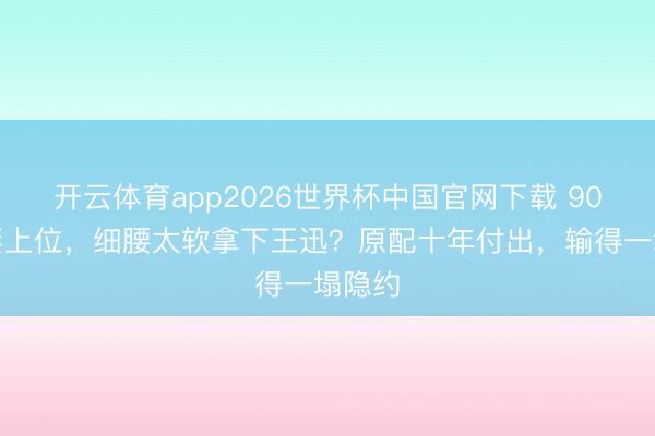 开云体育app2026世界杯中国官网下载 90后娇妻上位，细腰太软拿下王迅？原配十年付出，输得一塌隐约