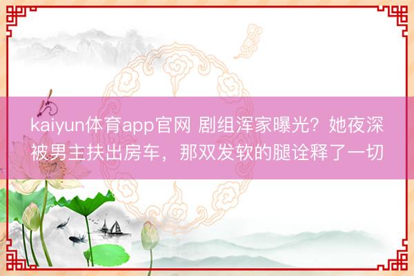 kaiyun体育app官网 剧组浑家曝光？她夜深被男主扶出房车，那双发软的腿诠释了一切