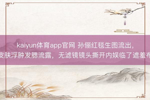kaiyun体育app官网 孙俪红毯生图流出，皮肤浮肿发腮流露，无滤镜镜头撕开内娱临了遮羞布