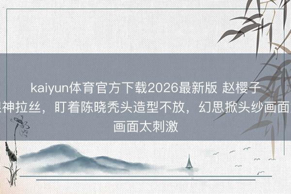 kaiyun体育官方下载2026最新版 赵樱子直播眼神拉丝，盯着陈晓秃头造型不放，幻思掀头纱画面太刺激