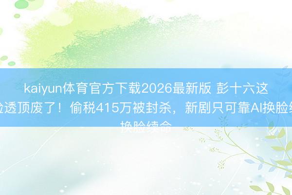 kaiyun体育官方下载2026最新版 彭十六这张脸透顶废了！偷税415万被封杀，新剧只可靠AI换脸续命