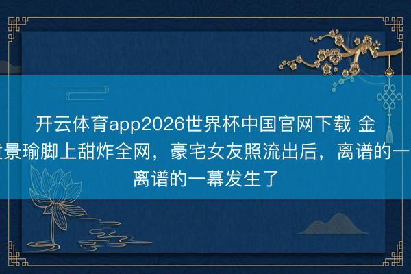 开云体育app2026世界杯中国官网下载 金晨腿搭黄景瑜脚上甜炸全网，豪宅女友照流出后，离谱的一幕发生了