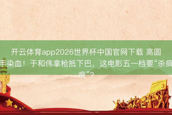 开云体育app2026世界杯中国官网下载 高圆圆手染血！于和伟拿枪抵下巴，这电影五一档要“杀疯”？