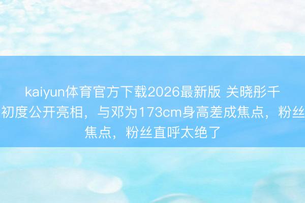 kaiyun体育官方下载2026最新版 关晓彤千里寂数月后初度公开亮相，与邓为173cm身高差成焦点，粉丝直呼太绝了