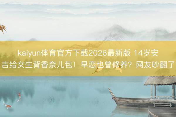 kaiyun体育官方下载2026最新版 14岁安吉给女生背香奈儿包！早恋也曾修养？网友吵翻了