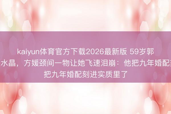 kaiyun体育官方下载2026最新版 59岁郭富城送600块水晶，方媛颈间一物让她飞速泪崩：他把九年婚配刻进实质里了