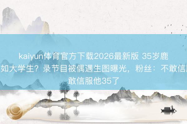 kaiyun体育官方下载2026最新版 35岁鹿晗皮肤嫩如大学生？录节目被偶遇生图曝光，粉丝：不敢信服他35了
