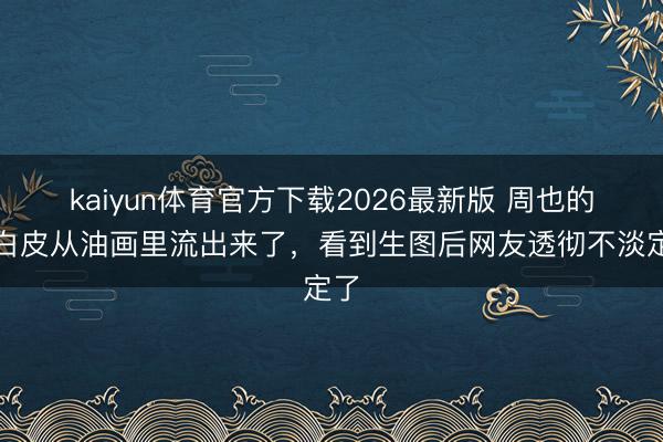 kaiyun体育官方下载2026最新版 周也的冷白皮从油画里流出来了，看到生图后网友透彻不淡定了