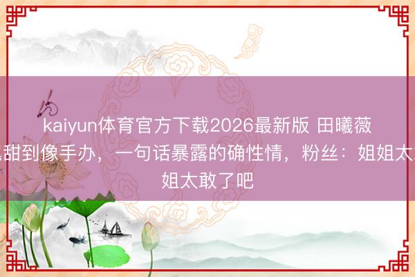kaiyun体育官方下载2026最新版 田曦薇双马尾甜到像手办，一句话暴露的确性情，粉丝：姐姐太敢了吧