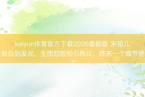 kaiyun体育官方下载2026最新版 宋祖儿皮肤白到发光，生图怼脸拍引热议，终末一个细节绝了