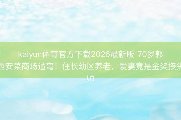 kaiyun体育官方下载2026最新版 70岁郭达西安菜商场遛弯！住长幼区养老，爱妻竟是金奖接头师