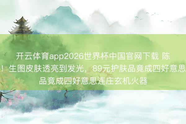 开云体育app2026世界杯中国官网下载 陈皆灵近照曝光！生图皮肤透亮到发光，89元护肤品竟成四好意思连庄玄机火器