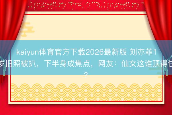 kaiyun体育官方下载2026最新版 刘亦菲13岁旧照被扒，下半身成焦点，网友：仙女这谁顶得住？