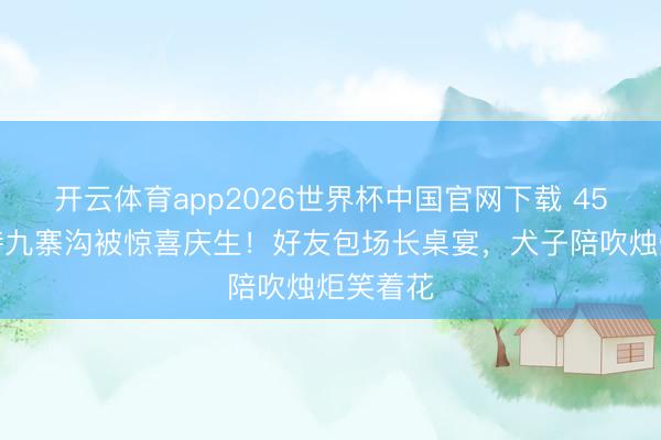 开云体育app2026世界杯中国官网下载 45岁汪诗诗九寨沟被惊喜庆生！好友包场长桌宴，犬子陪吹烛炬笑着花