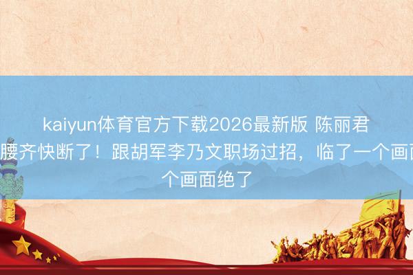 kaiyun体育官方下载2026最新版 陈丽君穿深V腰齐快断了！跟胡军李乃文职场过招，临了一个画面绝了