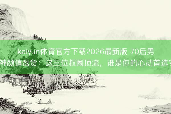 kaiyun体育官方下载2026最新版 70后男神颜值盘货：这三位叔圈顶流，谁是你的心动首选？