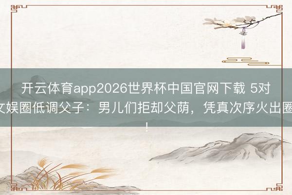 开云体育app2026世界杯中国官网下载 5对文娱圈低调父子：男儿们拒却父荫，凭真次序火出圈！
