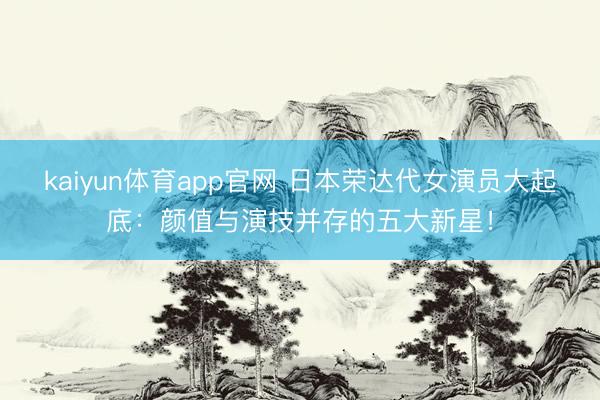 kaiyun体育app官网 日本荣达代女演员大起底：颜值与演技并存的五大新星！