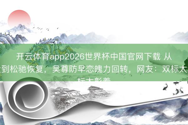 开云体育app2026世界杯中国官网下载 从严父到松驰恢复，吴尊防早恋魄力回转，网友：双标太彰着