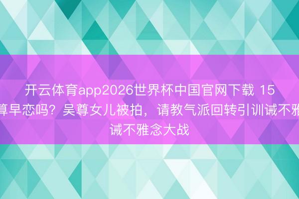 开云体育app2026世界杯中国官网下载 15岁恋爱算早恋吗？吴尊女儿被拍，请教气派回转引训诫不雅念大战