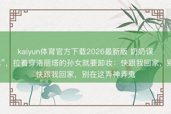 kaiyun体育官方下载2026最新版 奶奶误把漫展当“唱戏”，拉着穿洛丽塔的孙女就要卸妆：快跟我回家，别在这弄神弄鬼