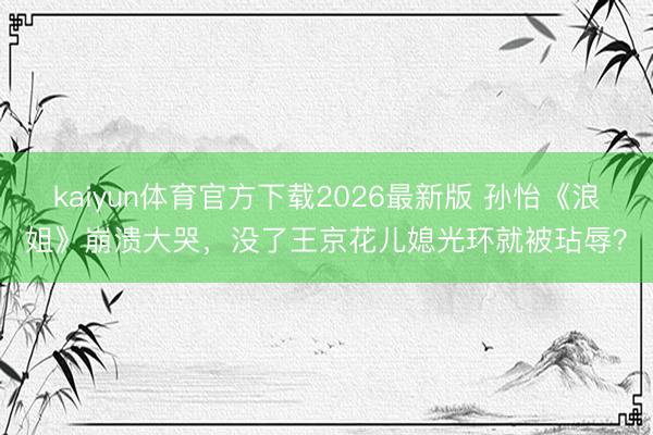 kaiyun体育官方下载2026最新版 孙怡《浪姐》崩溃大哭，没了王京花儿媳光环就被玷辱？