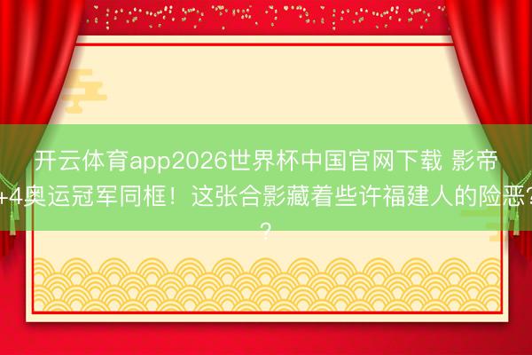 开云体育app2026世界杯中国官网下载 影帝+4奥运冠军同框！这张合影藏着些许福建人的险恶？