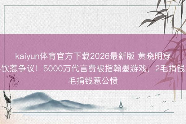 kaiyun体育官方下载2026最新版 黄晓明穿婚纱牛饮惹争议！5000万代言费被指翰墨游戏，2毛捐钱惹公愤