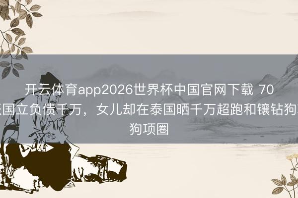 开云体育app2026世界杯中国官网下载 70岁张国立负债千万，女儿却在泰国晒千万超跑和镶钻狗项圈
