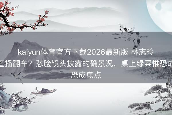 kaiyun体育官方下载2026最新版 林志玲素颜直播翻车？怼脸镜头披露的确景况，桌上绿菜惟恐成焦点