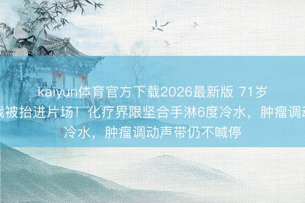 kaiyun体育官方下载2026最新版 71岁李雪健咳血拍戏被抬进片场！化疗界限坚合手淋6度冷水，肿瘤调动声带仍不喊停