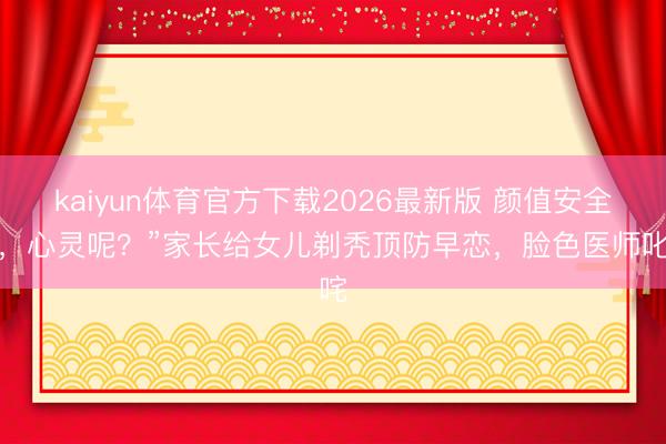 kaiyun体育官方下载2026最新版 颜值安全了，心灵呢？”家长给女儿剃秃顶防早恋，脸色医师叱咤