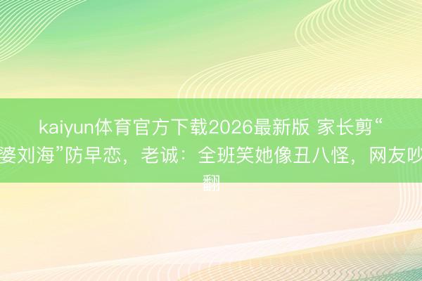 kaiyun体育官方下载2026最新版 家长剪“牙婆刘海”防早恋，老诚：全班笑她像丑八怪，网友吵翻