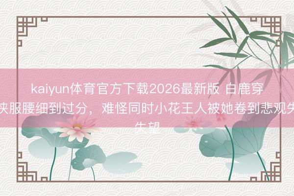 kaiyun体育官方下载2026最新版 白鹿穿仙侠服腰细到过分，难怪同时小花王人被她卷到悲观失望