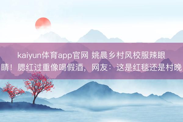 kaiyun体育app官网 姚晨乡村风校服辣眼睛！腮红过重像喝假酒，网友：这是红毯还是村晚