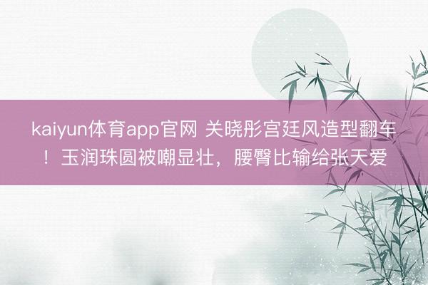 kaiyun体育app官网 关晓彤宫廷风造型翻车！玉润珠圆被嘲显壮，腰臀比输给张天爱