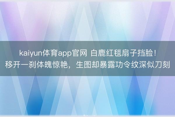 kaiyun体育app官网 白鹿红毯扇子挡脸！移开一刹体魄惊艳，生图却暴露功令纹深似刀刻