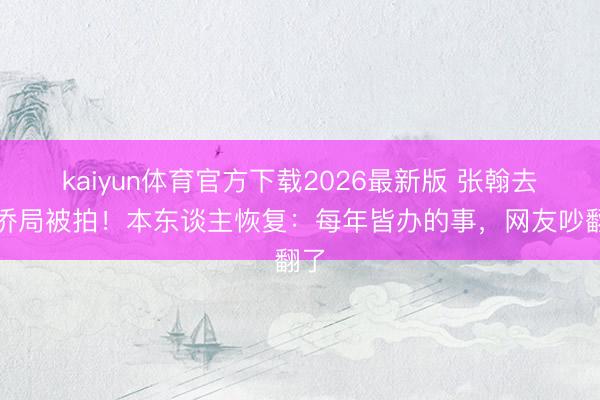 kaiyun体育官方下载2026最新版 张翰去外侨局被拍！本东谈主恢复：每年皆办的事，网友吵翻了