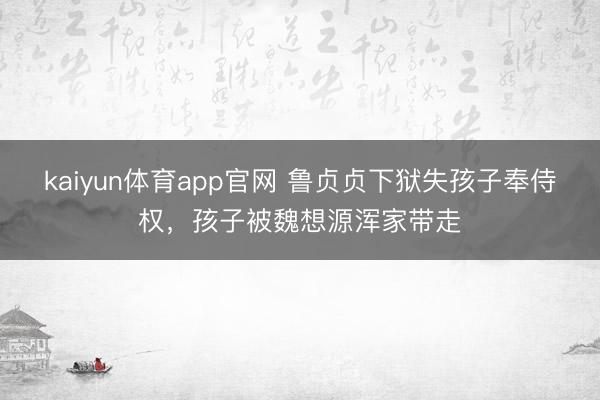 kaiyun体育app官网 鲁贞贞下狱失孩子奉侍权，孩子被魏想源浑家带走