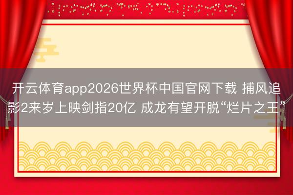 开云体育app2026世界杯中国官网下载 捕风追影2来岁上映剑指20亿 成龙有望开脱“烂片之王”